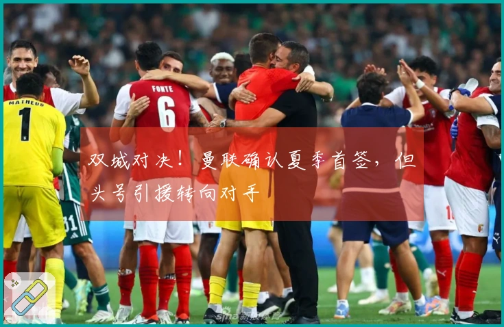 双城对决!曼联确认夏季首签,但头号引援转向对手